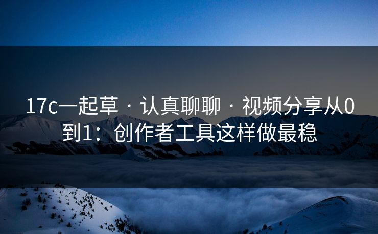 17c一起草 · 认真聊聊 · 视频分享从0到1：创作者工具这样做最稳