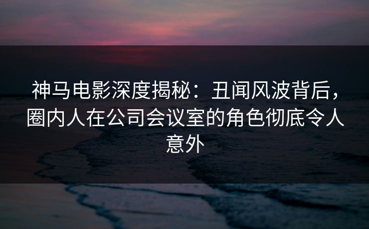 神马电影深度揭秘：丑闻风波背后，圈内人在公司会议室的角色彻底令人意外