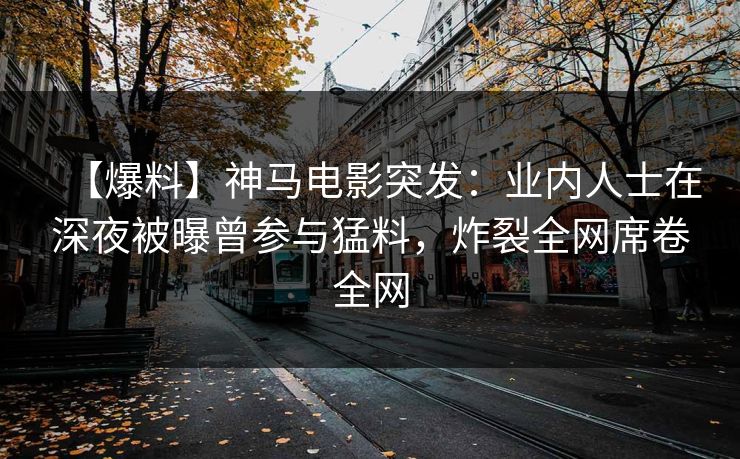 【爆料】神马电影突发：业内人士在深夜被曝曾参与猛料，炸裂全网席卷全网