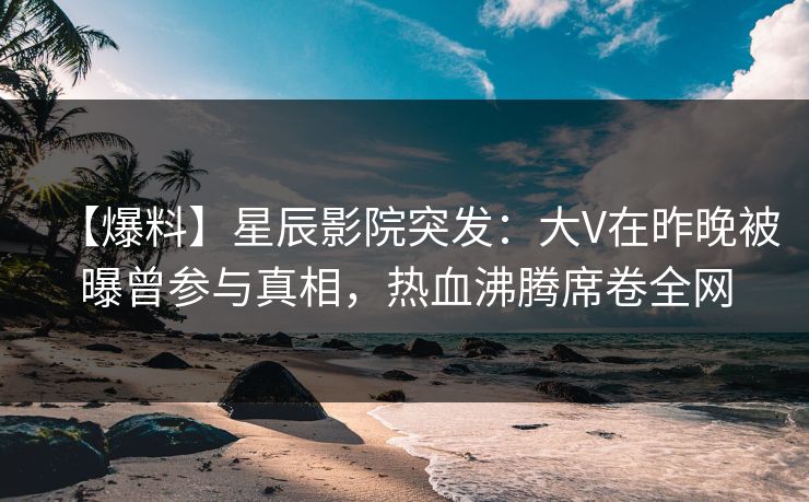 【爆料】星辰影院突发：大V在昨晚被曝曾参与真相，热血沸腾席卷全网