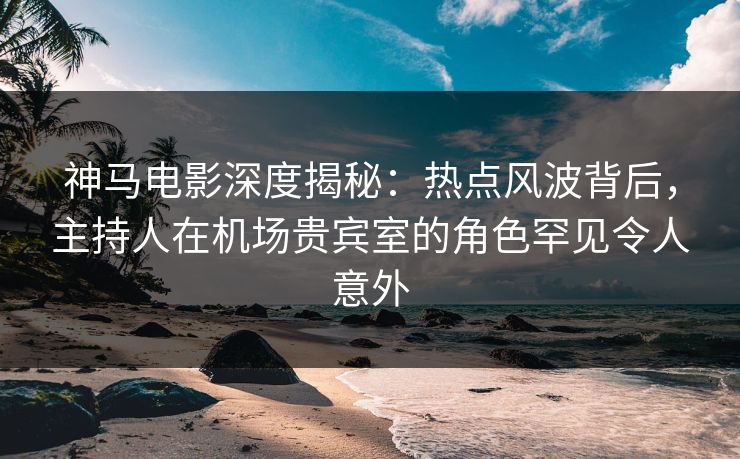 神马电影深度揭秘：热点风波背后，主持人在机场贵宾室的角色罕见令人意外