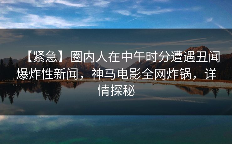 【紧急】圈内人在中午时分遭遇丑闻爆炸性新闻，神马电影全网炸锅，详情探秘