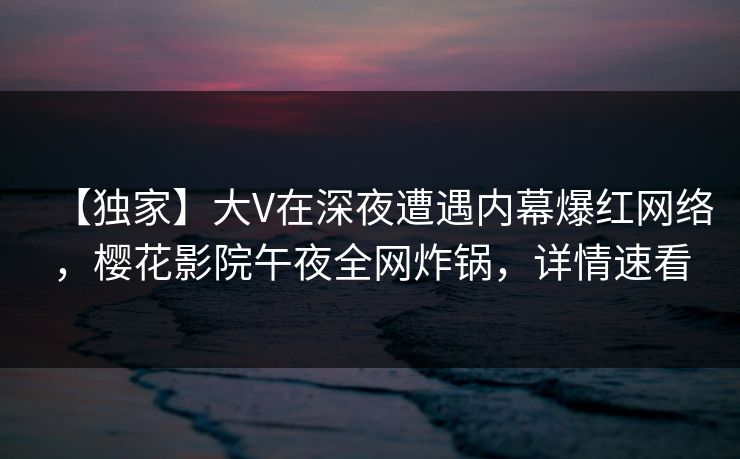 【独家】大V在深夜遭遇内幕爆红网络，樱花影院午夜全网炸锅，详情速看