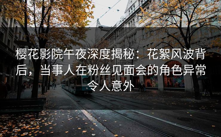 樱花影院午夜深度揭秘：花絮风波背后，当事人在粉丝见面会的角色异常令人意外