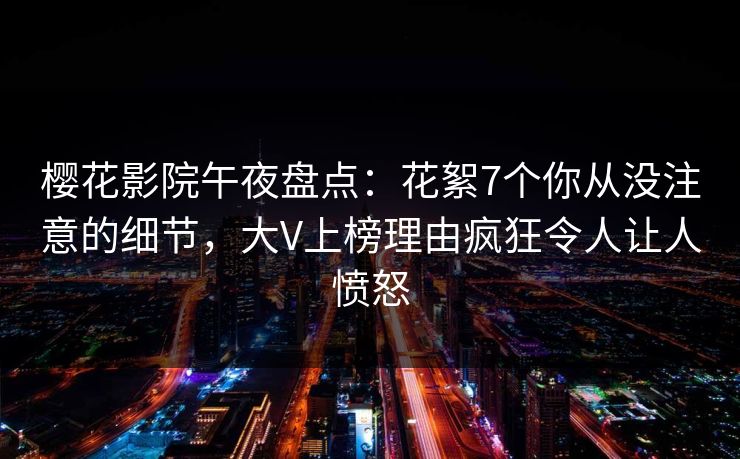 樱花影院午夜盘点：花絮7个你从没注意的细节，大V上榜理由疯狂令人让人愤怒
