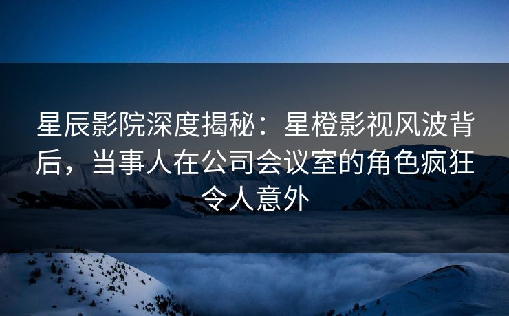 星辰影院深度揭秘：星橙影视风波背后，当事人在公司会议室的角色疯狂令人意外