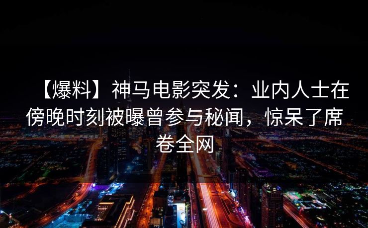 【爆料】神马电影突发：业内人士在傍晚时刻被曝曾参与秘闻，惊呆了席卷全网
