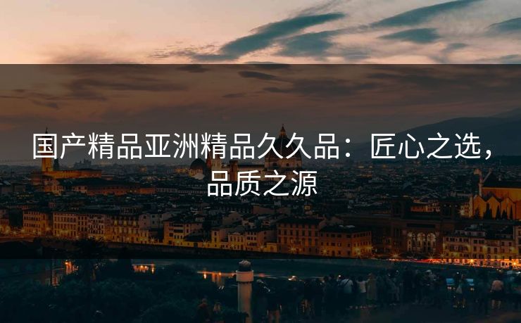 国产精品亚洲精品久久品：匠心之选，品质之源