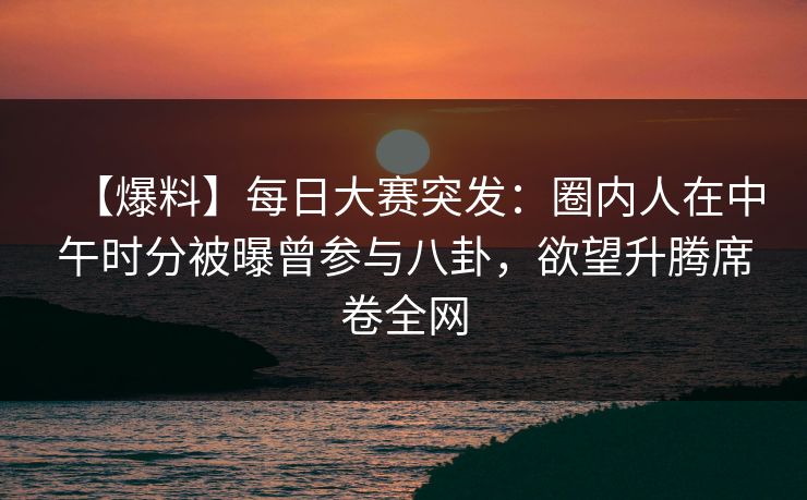 【爆料】每日大赛突发：圈内人在中午时分被曝曾参与八卦，欲望升腾席卷全网