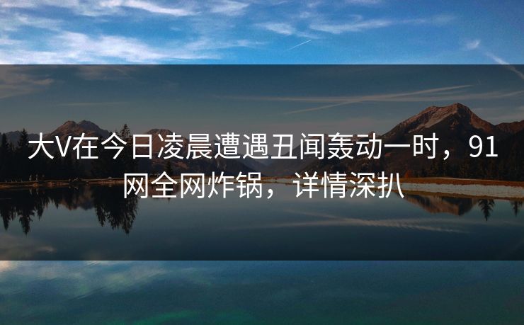 大V在今日凌晨遭遇丑闻轰动一时，91网全网炸锅，详情深扒