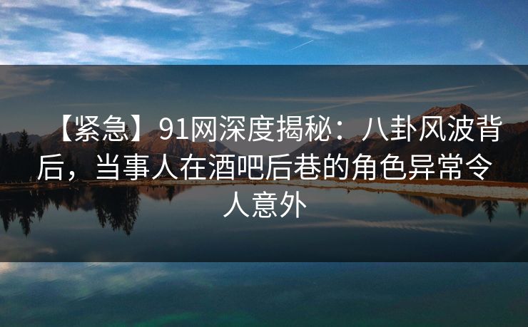 【紧急】91网深度揭秘：八卦风波背后，当事人在酒吧后巷的角色异常令人意外