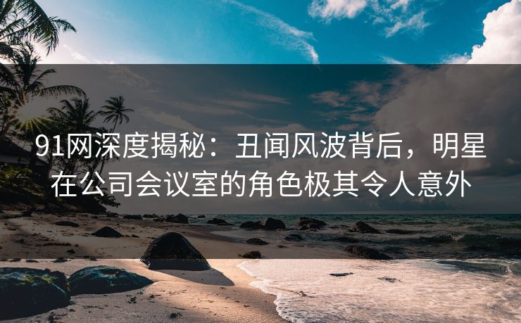 91网深度揭秘：丑闻风波背后，明星在公司会议室的角色极其令人意外