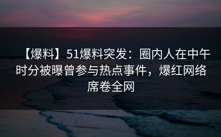 【爆料】51爆料突发：圈内人在中午时分被曝曾参与热点事件，爆红网络席卷全网
