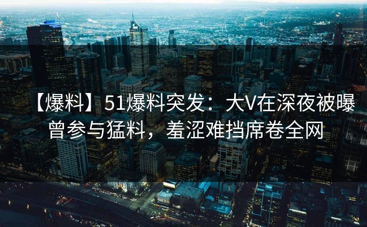 【爆料】51爆料突发:大V在深夜被曝曾参与猛料,羞涩难挡席卷全网 【爆料】51爆料突发:大V在深夜被曝曾参与猛料,羞涩难挡席卷全网