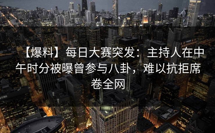【爆料】每日大赛突发：主持人在中午时分被曝曾参与八卦，难以抗拒席卷全网
