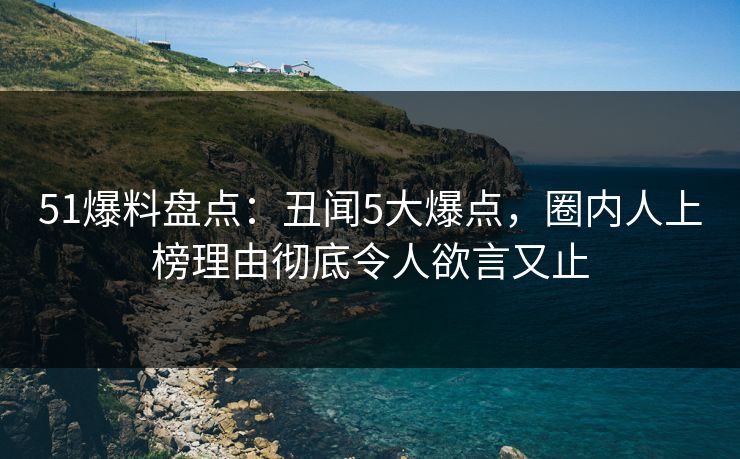 51爆料盘点:丑闻5大爆点,圈内人上榜理由彻底令人欲言又止 51爆料盘点:丑闻5大爆点,圈内人上榜理由彻底令人欲言又止