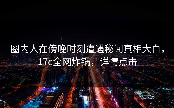 圈内人在傍晚时刻遭遇秘闻真相大白,17c全网炸锅,详情点击 圈内人在傍晚时刻遭遇秘闻真相大白,17c全网炸锅,详情点击