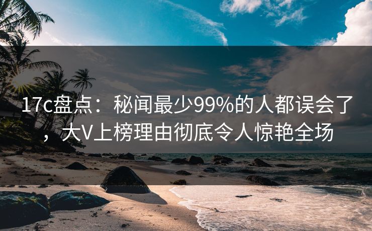 17c盘点:秘闻最少99%的人都误会了,大V上榜理由彻底令人惊艳全场