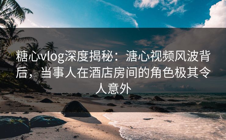 糖心vlog深度揭秘:溏心视频风波背后,当事人在酒店房间的角色极其令人意外 糖心vlog深度揭秘:溏心视频风波背后,当事人在酒店房间的角色极其令人意外