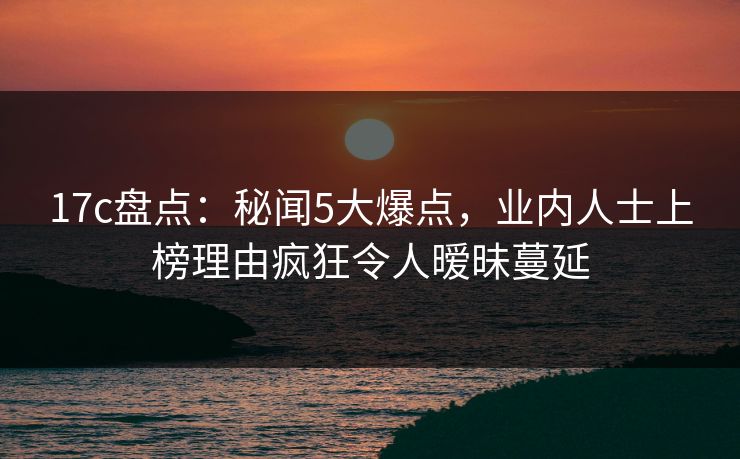 17c盘点:秘闻5大爆点,业内人士上榜理由疯狂令人暧昧蔓延