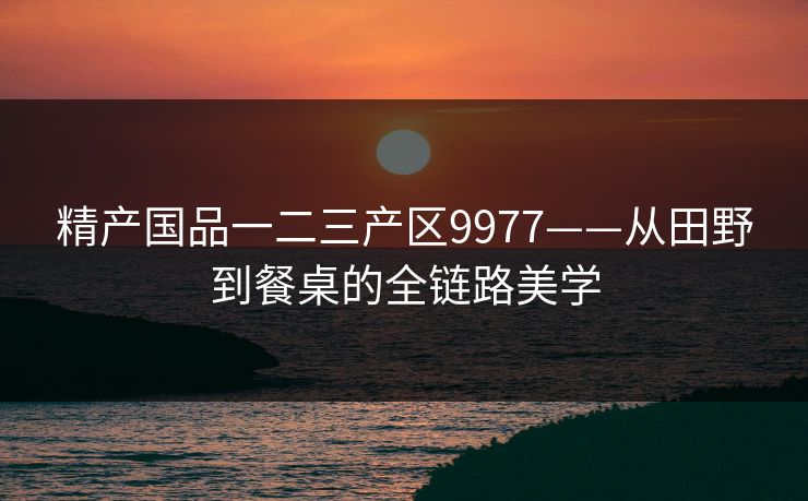 精产国品一二三产区9977——从田野到餐桌的全链路美学 精产国品一二三产区9977——从田野到餐桌的全链路美学