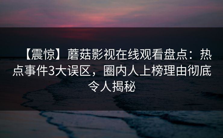 【震惊】蘑菇影视在线观看盘点:热点事件3大误区,圈内人上榜理由彻底令人揭秘 【震惊】蘑菇影视在线观看盘点:热点事件3大误区,圈内人上榜理由彻底令人揭秘