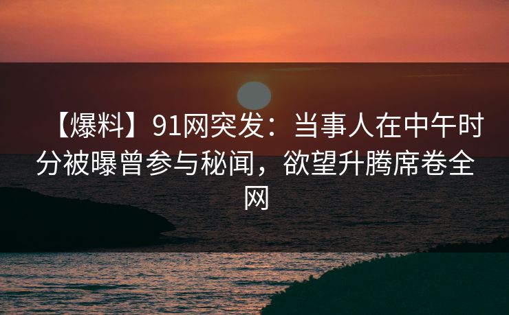 【爆料】91网突发：当事人在中午时分被曝曾参与秘闻，欲望升腾席卷全网