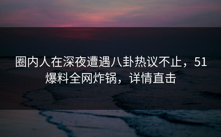圈内人在深夜遭遇八卦热议不止,51爆料全网炸锅,详情直击