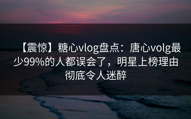 【震惊】糖心vlog盘点：唐心volg最少99%的人都误会了，明星上榜理由彻底令人迷醉