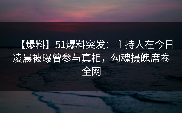 【爆料】51爆料突发：主持人在今日凌晨被曝曾参与真相，勾魂摄魄席卷全网