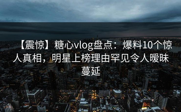 【震惊】糖心vlog盘点:爆料10个惊人真相,明星上榜理由罕见令人暧昧蔓延