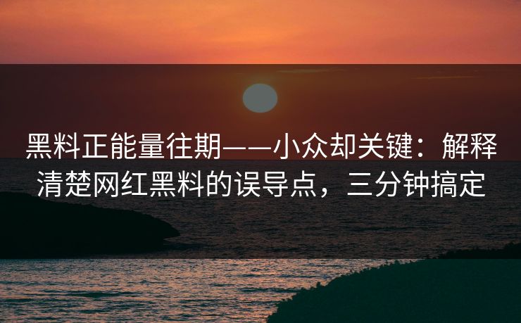 黑料正能量往期——小众却关键：解释清楚网红黑料的误导点，三分钟搞定