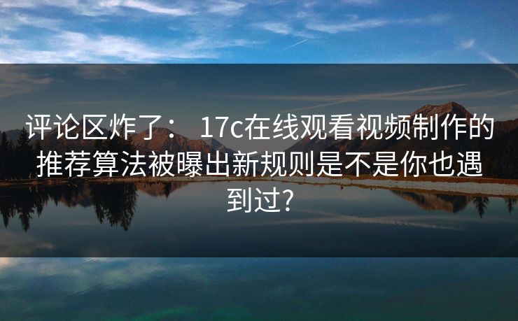 评论区炸了： 17c在线观看视频制作的推荐算法被曝出新规则是不是你也遇到过?