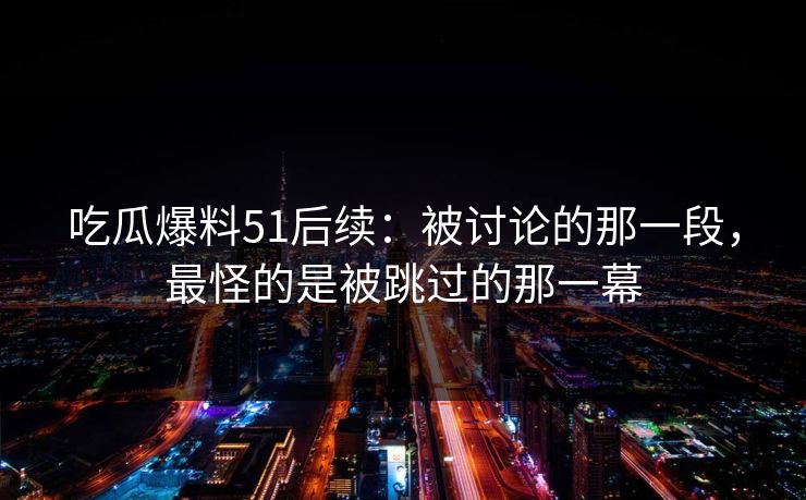 吃瓜爆料51后续：被讨论的那一段，最怪的是被跳过的那一幕