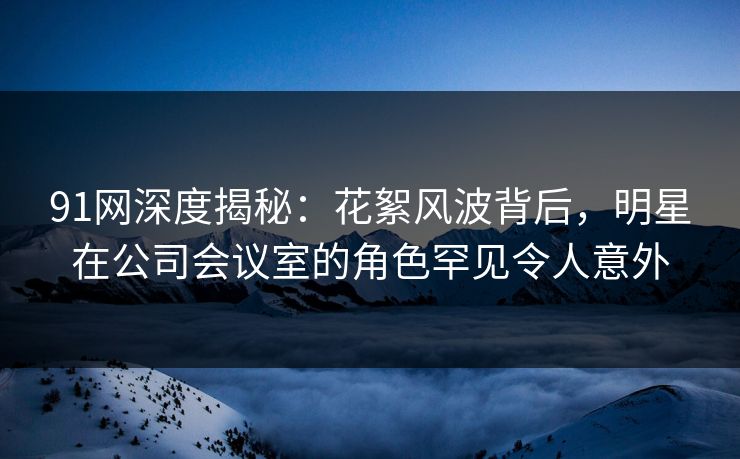 91网深度揭秘：花絮风波背后，明星在公司会议室的角色罕见令人意外