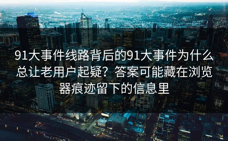 91大事件线路背后的91大事件为什么总让老用户起疑？答案可能藏在浏览器痕迹留下的信息里
