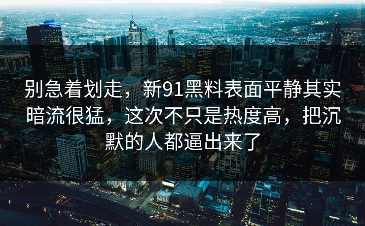 别急着划走，新91黑料表面平静其实暗流很猛，这次不只是热度高，把沉默的人都逼出来了